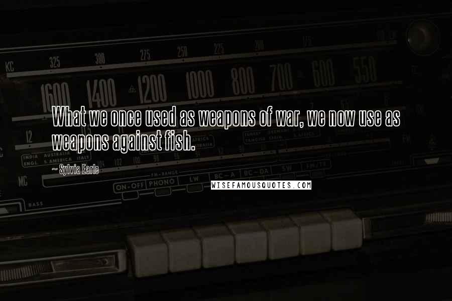Sylvia Earle Quotes: What we once used as weapons of war, we now use as weapons against fish.
