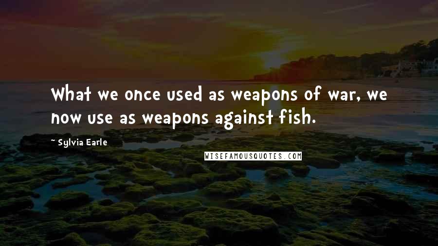 Sylvia Earle Quotes: What we once used as weapons of war, we now use as weapons against fish.
