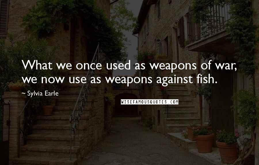 Sylvia Earle Quotes: What we once used as weapons of war, we now use as weapons against fish.
