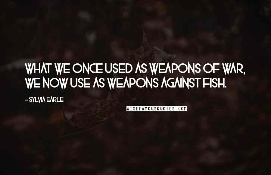Sylvia Earle Quotes: What we once used as weapons of war, we now use as weapons against fish.