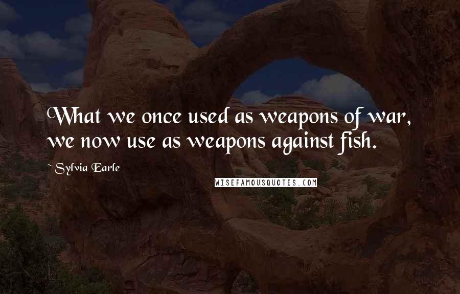 Sylvia Earle Quotes: What we once used as weapons of war, we now use as weapons against fish.