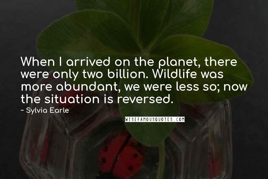 Sylvia Earle Quotes: When I arrived on the planet, there were only two billion. Wildlife was more abundant, we were less so; now the situation is reversed.