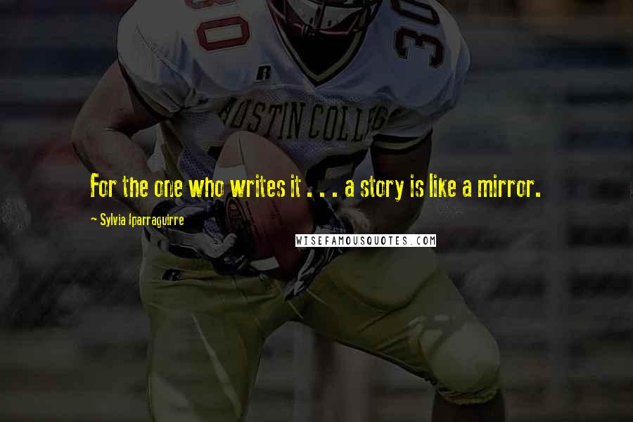 Sylvia Iparraguirre Quotes: For the one who writes it . . . a story is like a mirror.