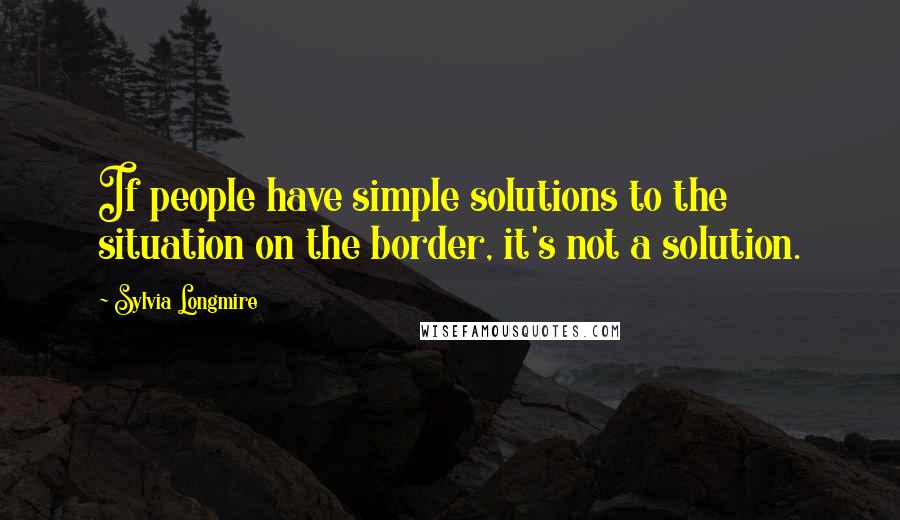 Sylvia Longmire Quotes: If people have simple solutions to the situation on the border, it's not a solution.