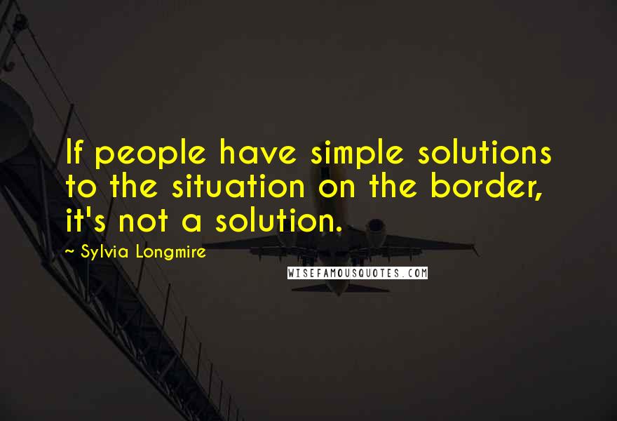 Sylvia Longmire Quotes: If people have simple solutions to the situation on the border, it's not a solution.
