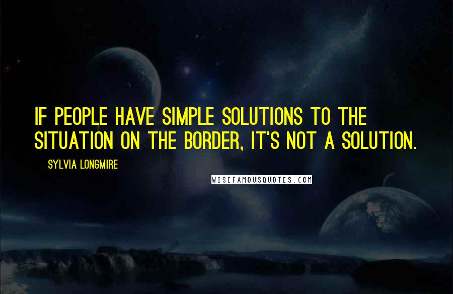 Sylvia Longmire Quotes: If people have simple solutions to the situation on the border, it's not a solution.