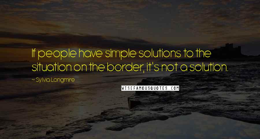 Sylvia Longmire Quotes: If people have simple solutions to the situation on the border, it's not a solution.