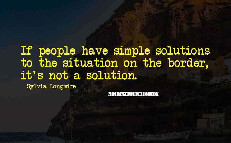 Sylvia Longmire Quotes: If people have simple solutions to the situation on the border, it's not a solution.