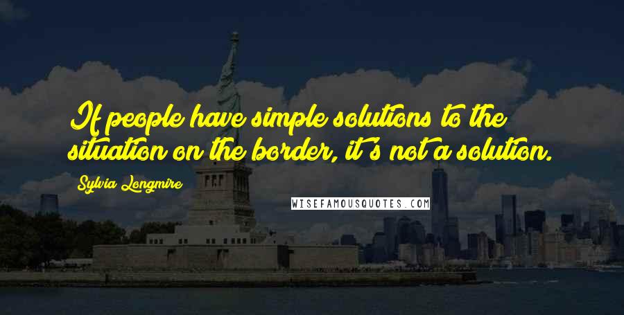 Sylvia Longmire Quotes: If people have simple solutions to the situation on the border, it's not a solution.