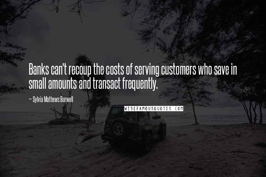 Sylvia Mathews Burwell Quotes: Banks can't recoup the costs of serving customers who save in small amounts and transact frequently.