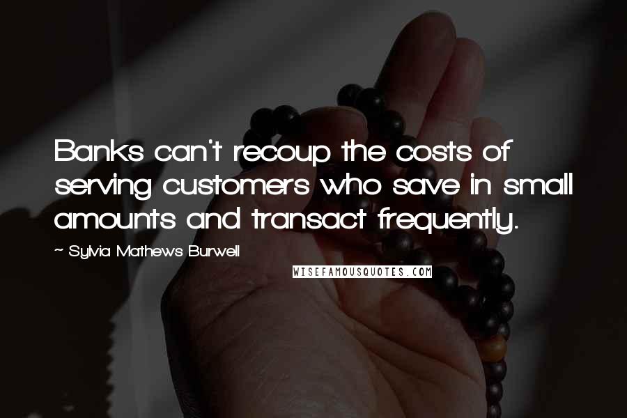 Sylvia Mathews Burwell Quotes: Banks can't recoup the costs of serving customers who save in small amounts and transact frequently.