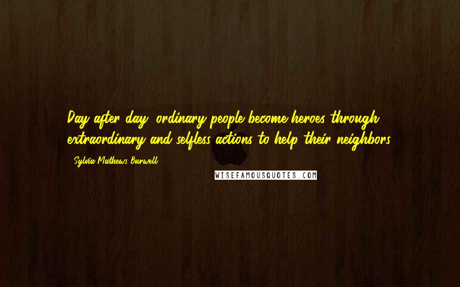 Sylvia Mathews Burwell Quotes: Day after day, ordinary people become heroes through extraordinary and selfless actions to help their neighbors.