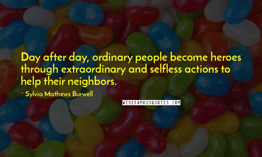 Sylvia Mathews Burwell Quotes: Day after day, ordinary people become heroes through extraordinary and selfless actions to help their neighbors.