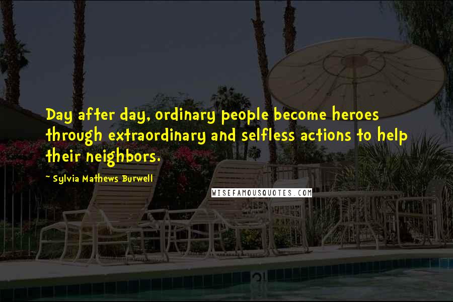 Sylvia Mathews Burwell Quotes: Day after day, ordinary people become heroes through extraordinary and selfless actions to help their neighbors.