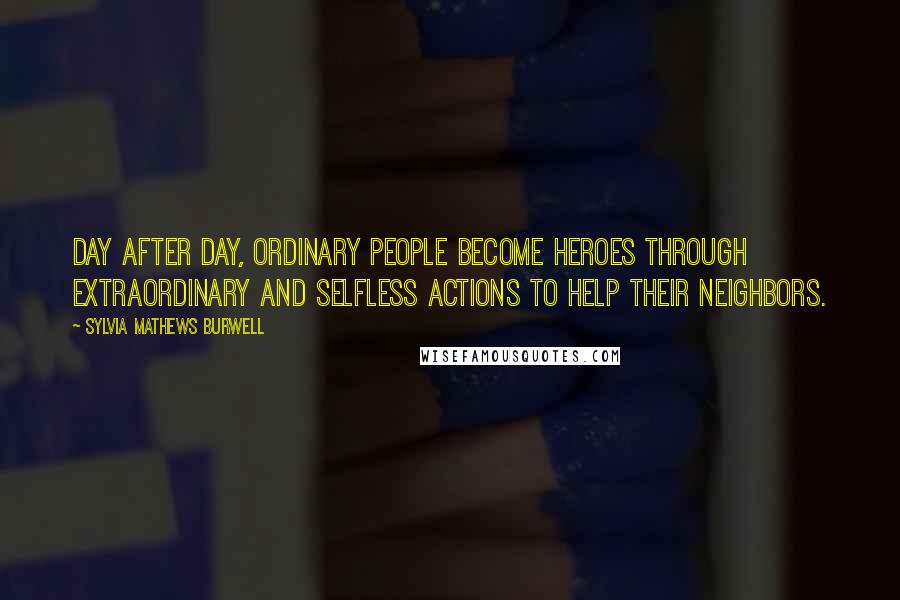 Sylvia Mathews Burwell Quotes: Day after day, ordinary people become heroes through extraordinary and selfless actions to help their neighbors.