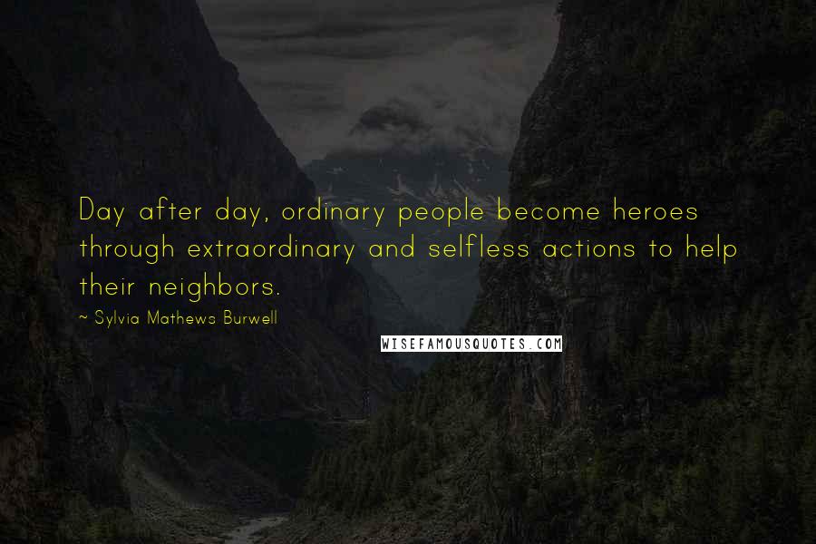 Sylvia Mathews Burwell Quotes: Day after day, ordinary people become heroes through extraordinary and selfless actions to help their neighbors.