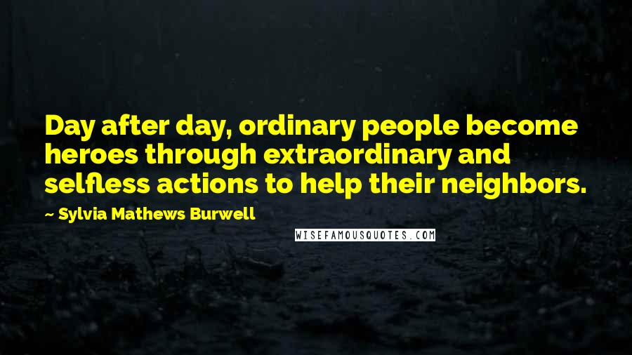 Sylvia Mathews Burwell Quotes: Day after day, ordinary people become heroes through extraordinary and selfless actions to help their neighbors.