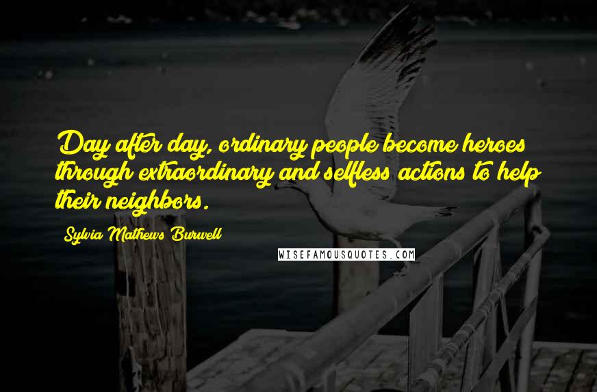 Sylvia Mathews Burwell Quotes: Day after day, ordinary people become heroes through extraordinary and selfless actions to help their neighbors.