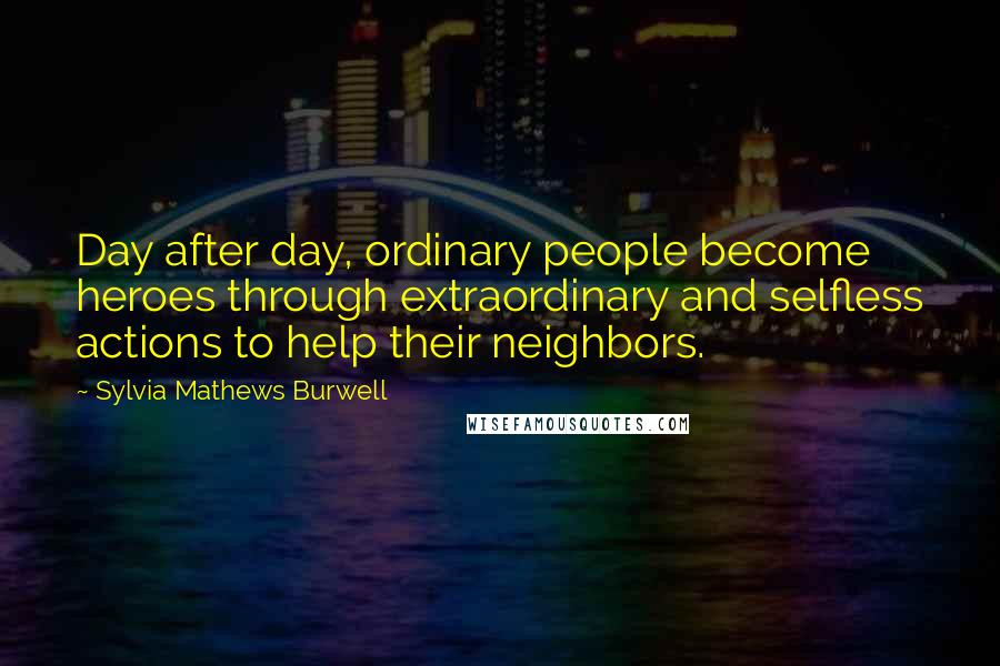 Sylvia Mathews Burwell Quotes: Day after day, ordinary people become heroes through extraordinary and selfless actions to help their neighbors.
