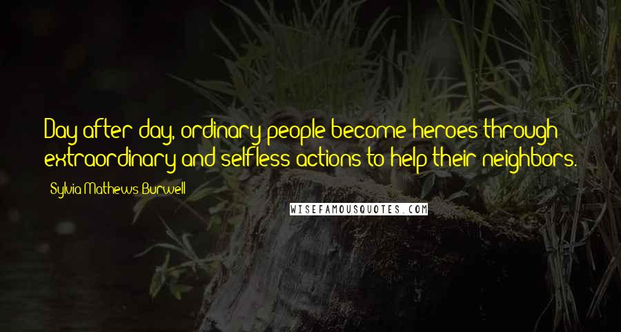 Sylvia Mathews Burwell Quotes: Day after day, ordinary people become heroes through extraordinary and selfless actions to help their neighbors.