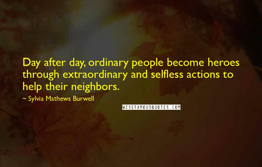 Sylvia Mathews Burwell Quotes: Day after day, ordinary people become heroes through extraordinary and selfless actions to help their neighbors.