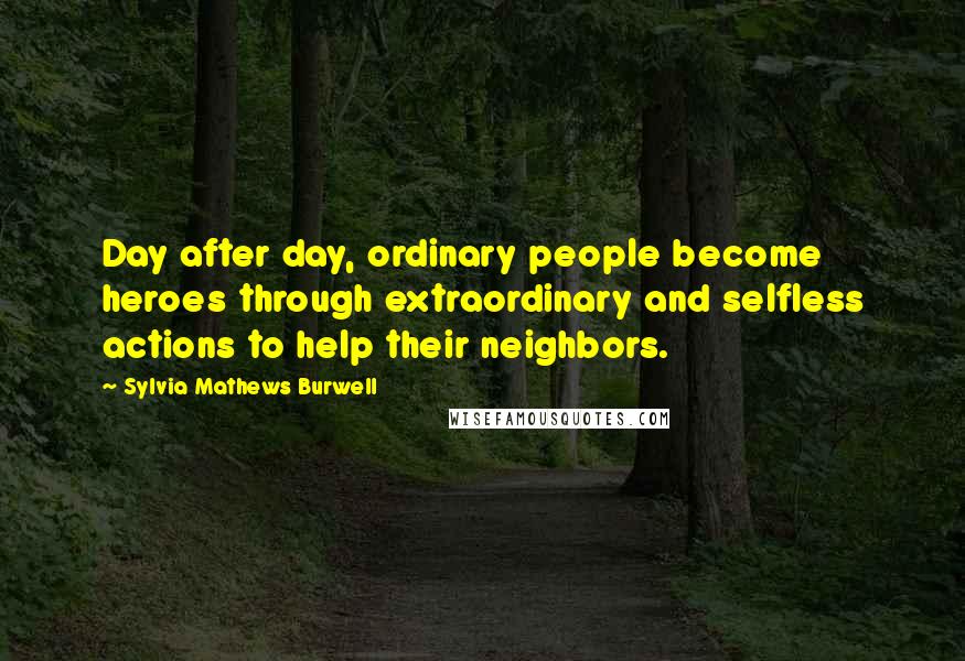 Sylvia Mathews Burwell Quotes: Day after day, ordinary people become heroes through extraordinary and selfless actions to help their neighbors.