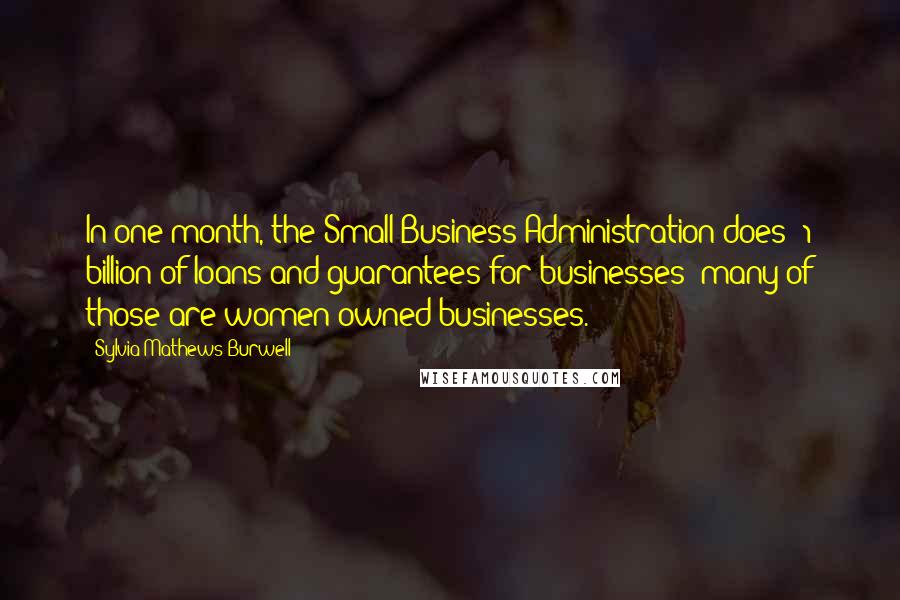 Sylvia Mathews Burwell Quotes: In one month, the Small Business Administration does $1 billion of loans and guarantees for businesses; many of those are women-owned businesses.