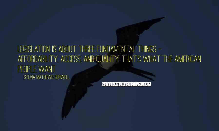 Sylvia Mathews Burwell Quotes: Legislation is about three fundamental things - affordability, access, and quality. That's what the American people want.