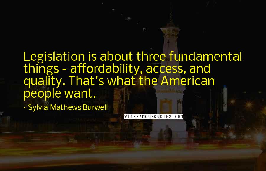 Sylvia Mathews Burwell Quotes: Legislation is about three fundamental things - affordability, access, and quality. That's what the American people want.