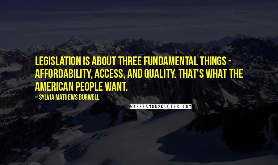 Sylvia Mathews Burwell Quotes: Legislation is about three fundamental things - affordability, access, and quality. That's what the American people want.