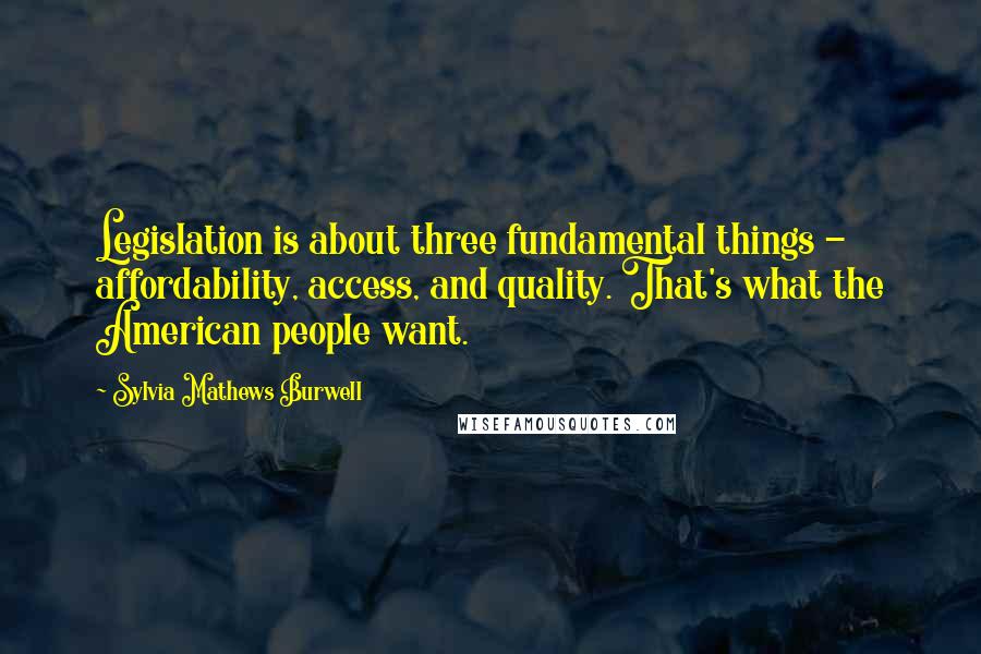Sylvia Mathews Burwell Quotes: Legislation is about three fundamental things - affordability, access, and quality. That's what the American people want.