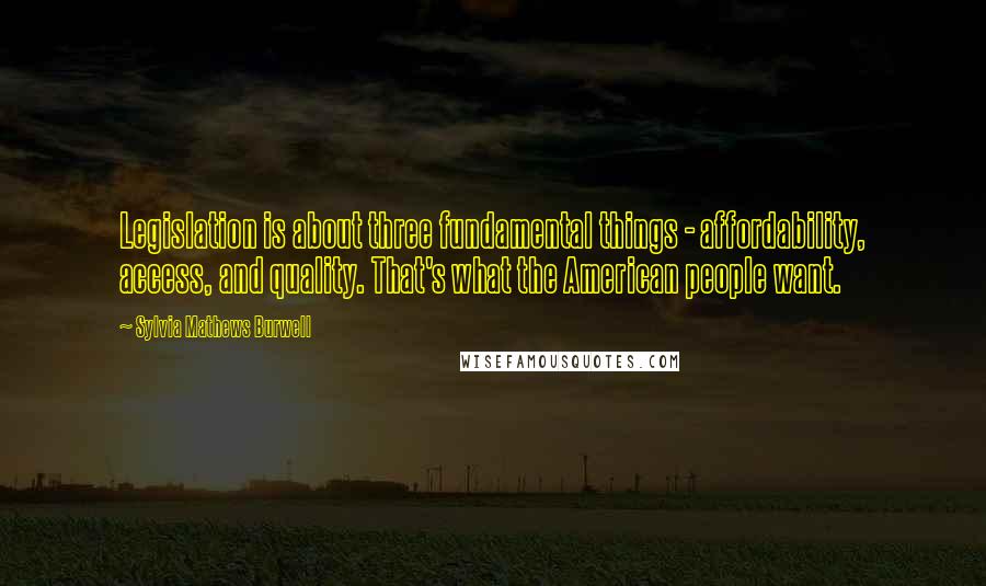 Sylvia Mathews Burwell Quotes: Legislation is about three fundamental things - affordability, access, and quality. That's what the American people want.
