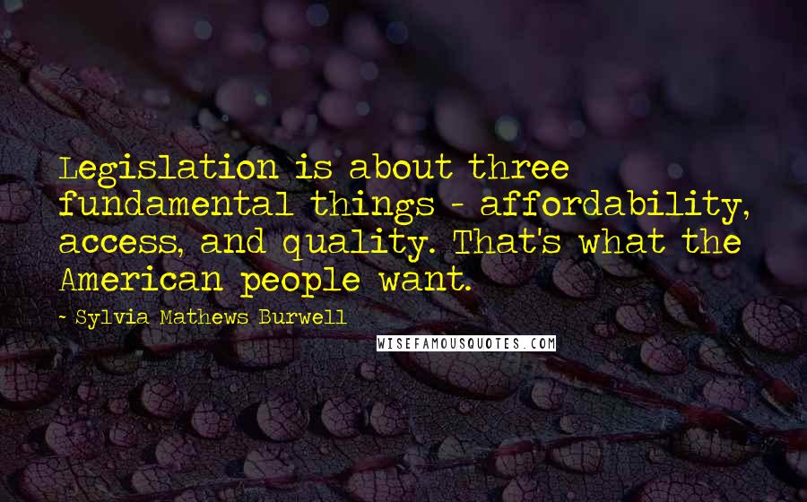 Sylvia Mathews Burwell Quotes: Legislation is about three fundamental things - affordability, access, and quality. That's what the American people want.