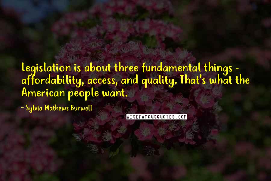 Sylvia Mathews Burwell Quotes: Legislation is about three fundamental things - affordability, access, and quality. That's what the American people want.