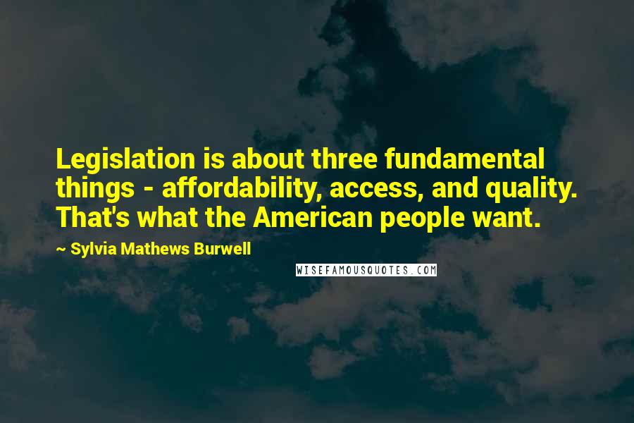 Sylvia Mathews Burwell Quotes: Legislation is about three fundamental things - affordability, access, and quality. That's what the American people want.