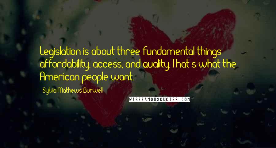 Sylvia Mathews Burwell Quotes: Legislation is about three fundamental things - affordability, access, and quality. That's what the American people want.