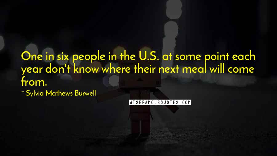 Sylvia Mathews Burwell Quotes: One in six people in the U.S. at some point each year don't know where their next meal will come from.
