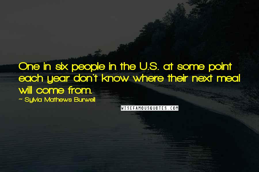 Sylvia Mathews Burwell Quotes: One in six people in the U.S. at some point each year don't know where their next meal will come from.