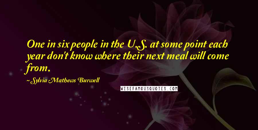 Sylvia Mathews Burwell Quotes: One in six people in the U.S. at some point each year don't know where their next meal will come from.