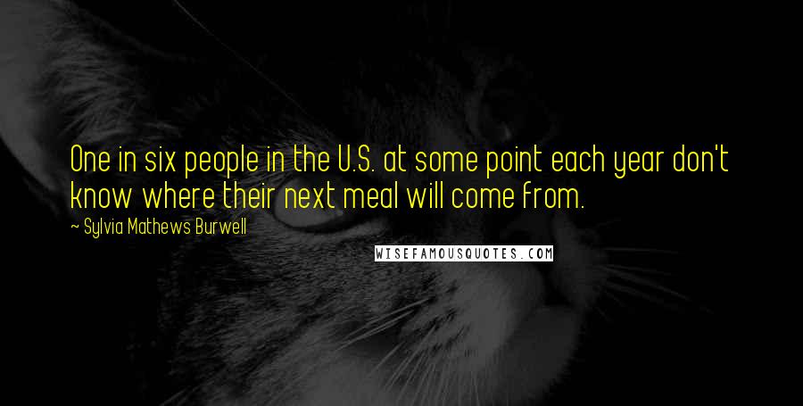 Sylvia Mathews Burwell Quotes: One in six people in the U.S. at some point each year don't know where their next meal will come from.