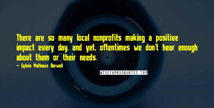 Sylvia Mathews Burwell Quotes: There are so many local nonprofits making a positive impact every day, and yet, oftentimes we don't hear enough about them or their needs.