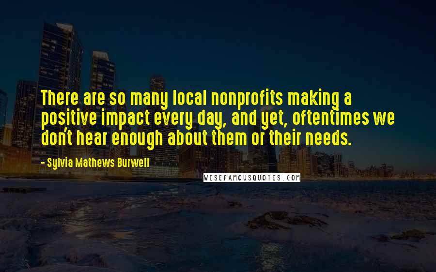 Sylvia Mathews Burwell Quotes: There are so many local nonprofits making a positive impact every day, and yet, oftentimes we don't hear enough about them or their needs.