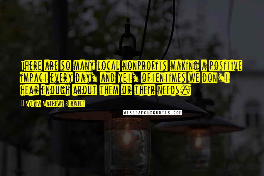 Sylvia Mathews Burwell Quotes: There are so many local nonprofits making a positive impact every day, and yet, oftentimes we don't hear enough about them or their needs.