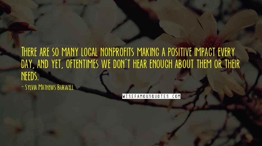 Sylvia Mathews Burwell Quotes: There are so many local nonprofits making a positive impact every day, and yet, oftentimes we don't hear enough about them or their needs.
