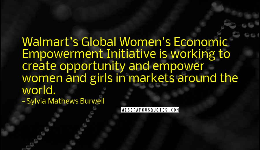 Sylvia Mathews Burwell Quotes: Walmart's Global Women's Economic Empowerment Initiative is working to create opportunity and empower women and girls in markets around the world.