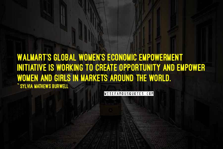 Sylvia Mathews Burwell Quotes: Walmart's Global Women's Economic Empowerment Initiative is working to create opportunity and empower women and girls in markets around the world.