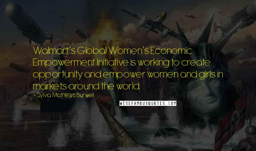 Sylvia Mathews Burwell Quotes: Walmart's Global Women's Economic Empowerment Initiative is working to create opportunity and empower women and girls in markets around the world.