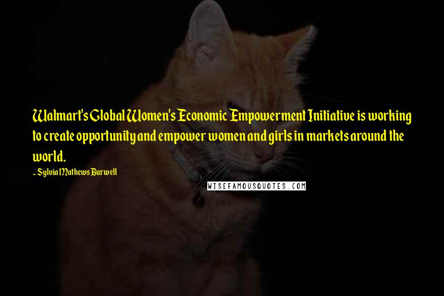 Sylvia Mathews Burwell Quotes: Walmart's Global Women's Economic Empowerment Initiative is working to create opportunity and empower women and girls in markets around the world.