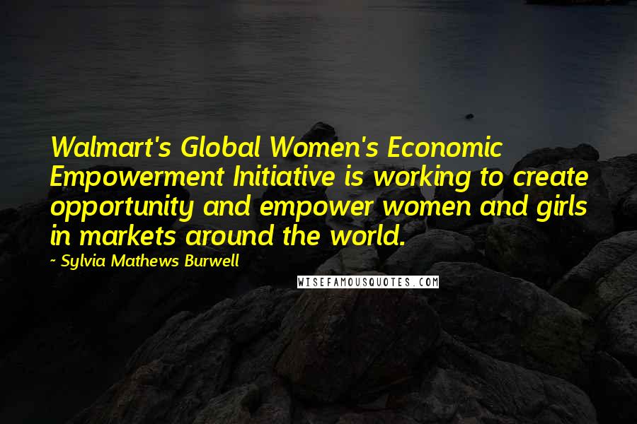 Sylvia Mathews Burwell Quotes: Walmart's Global Women's Economic Empowerment Initiative is working to create opportunity and empower women and girls in markets around the world.