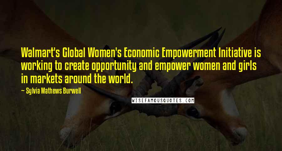 Sylvia Mathews Burwell Quotes: Walmart's Global Women's Economic Empowerment Initiative is working to create opportunity and empower women and girls in markets around the world.